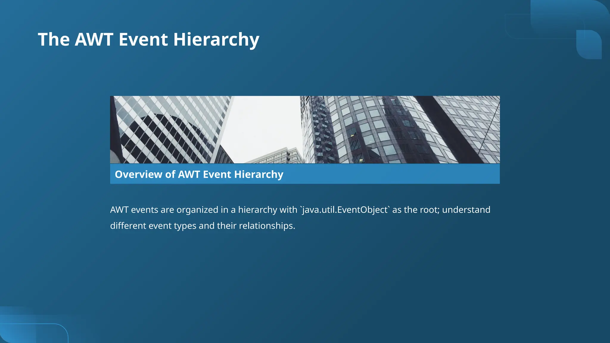 The AWT Event Hierarchy
Overview of AWT Event Hierarchy
AWT events are organized in a hierarchy with `java.util.EventObject` as the root; understand
different event types and their relationships.
 