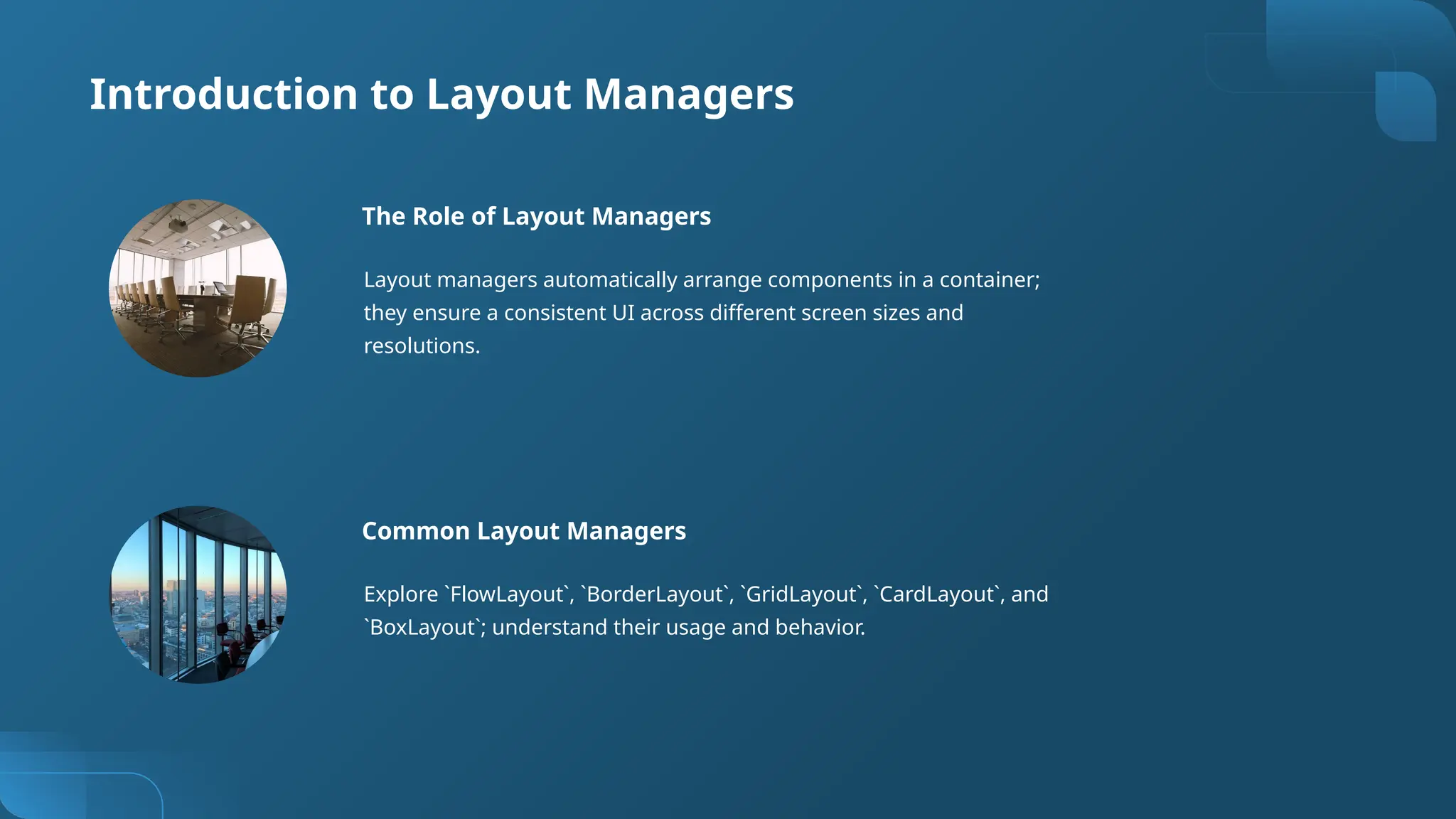 Introduction to Layout Managers
The Role of Layout Managers
Layout managers automatically arrange components in a container;
they ensure a consistent UI across different screen sizes and
resolutions.
Common Layout Managers
Explore `FlowLayout`, `BorderLayout`, `GridLayout`, `CardLayout`, and
`BoxLayout`; understand their usage and behavior.
 