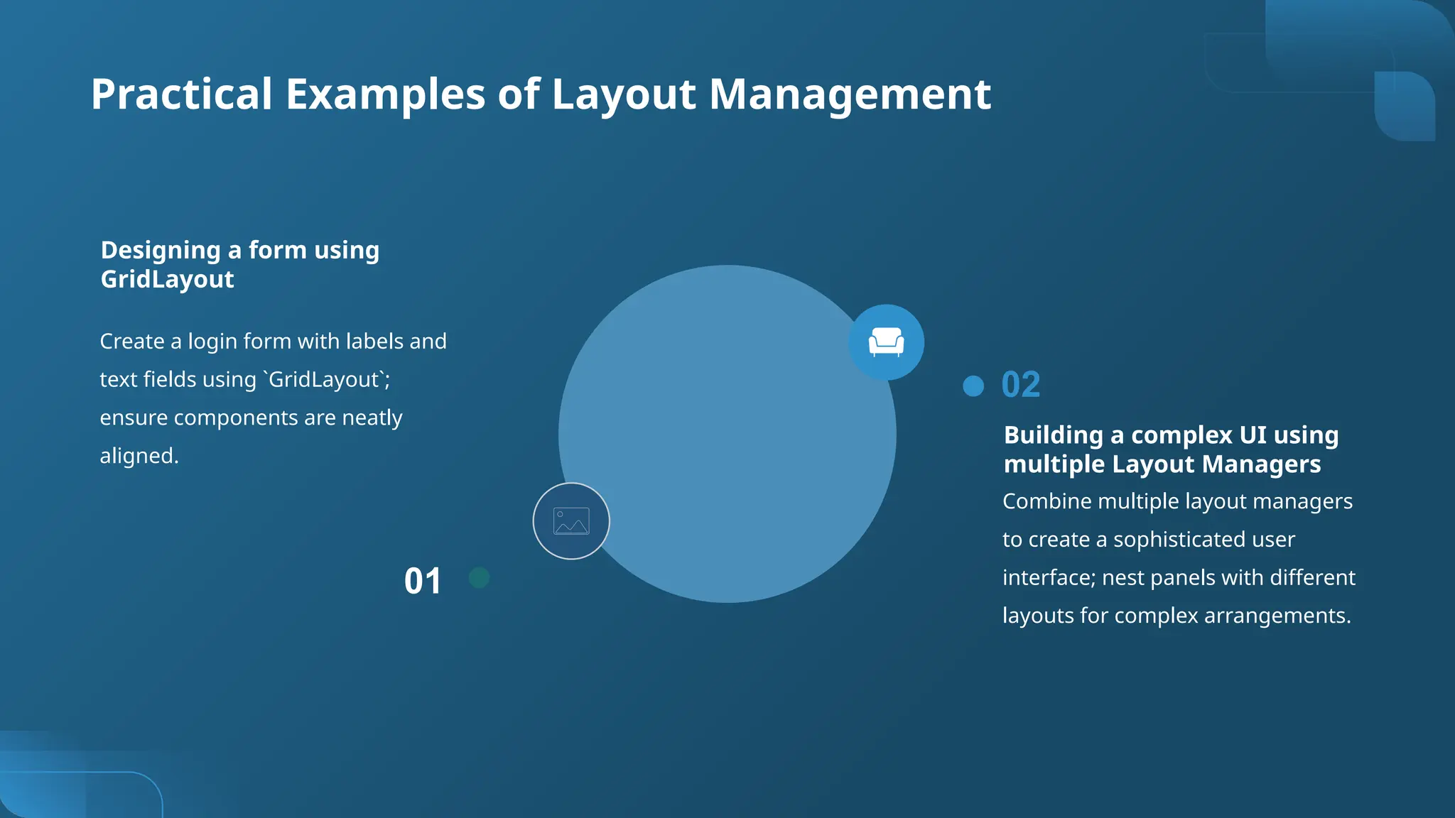 Practical Examples of Layout Management
Create a login form with labels and
text fields using `GridLayout`;
ensure components are neatly
aligned.
01
Designing a form using
GridLayout
Building a complex UI using
multiple Layout Managers
Combine multiple layout managers
to create a sophisticated user
interface; nest panels with different
layouts for complex arrangements.
02
 