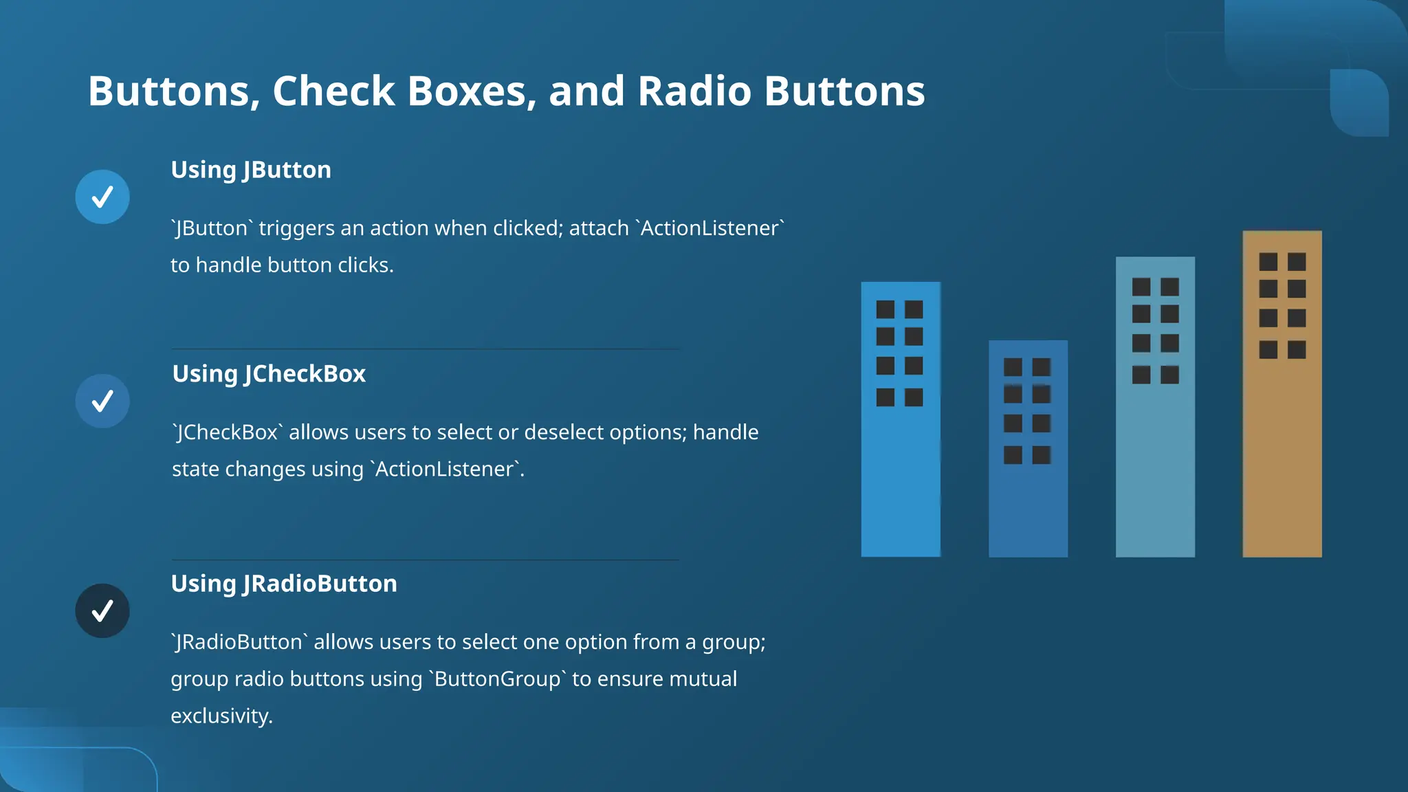 Buttons, Check Boxes, and Radio Buttons
Using JButton
`JButton` triggers an action when clicked; attach `ActionListener`
to handle button clicks.
Using JCheckBox
`JCheckBox` allows users to select or deselect options; handle
state changes using `ActionListener`.
Using JRadioButton
`JRadioButton` allows users to select one option from a group;
group radio buttons using `ButtonGroup` to ensure mutual
exclusivity.
 