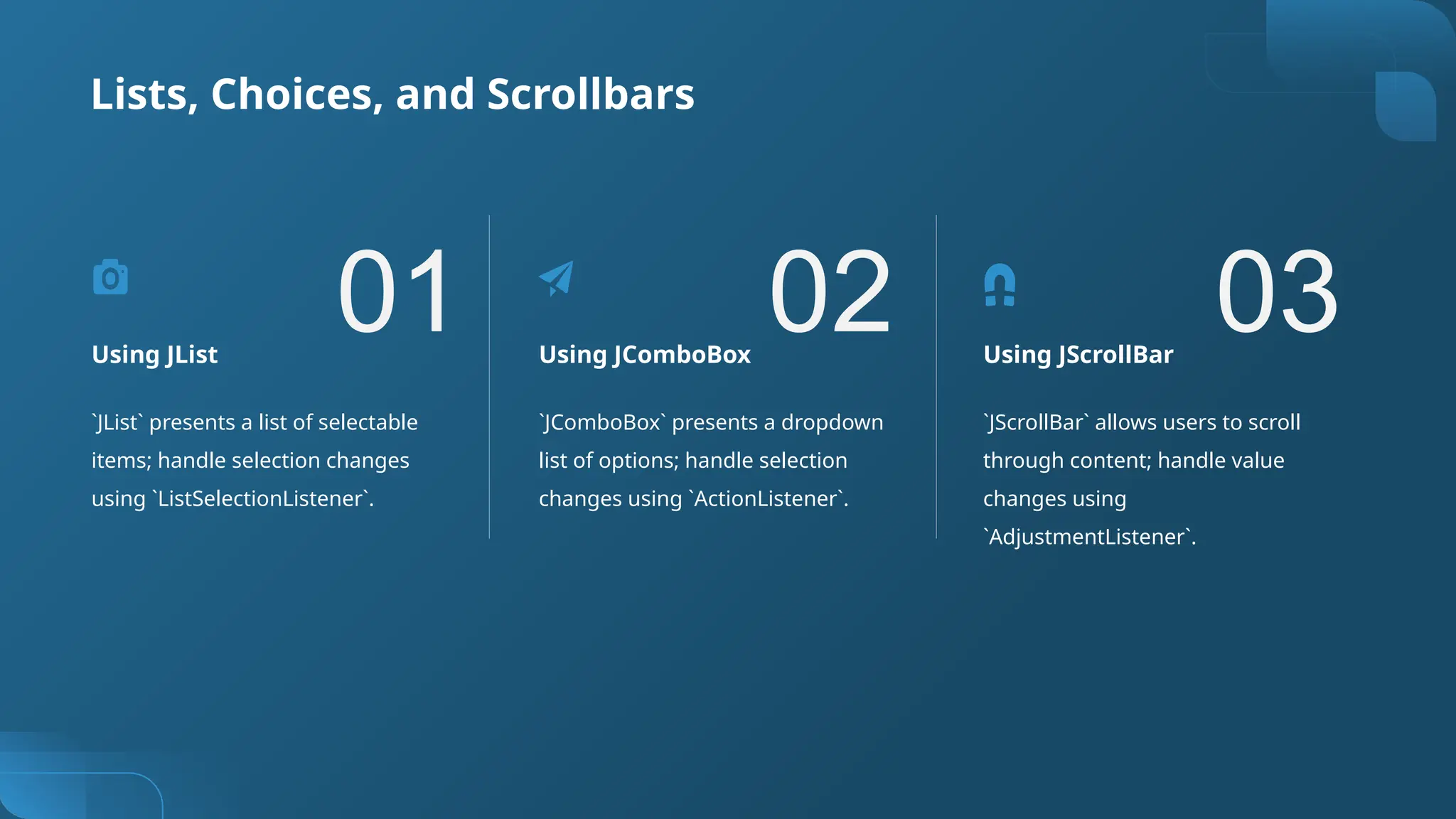 Lists, Choices, and Scrollbars
`JScrollBar` allows users to scroll
through content; handle value
changes using
`AdjustmentListener`.
Using JScrollBar
`JList` presents a list of selectable
items; handle selection changes
using `ListSelectionListener`.
Using JList
`JComboBox` presents a dropdown
list of options; handle selection
changes using `ActionListener`.
Using JComboBox
01 02 03
 