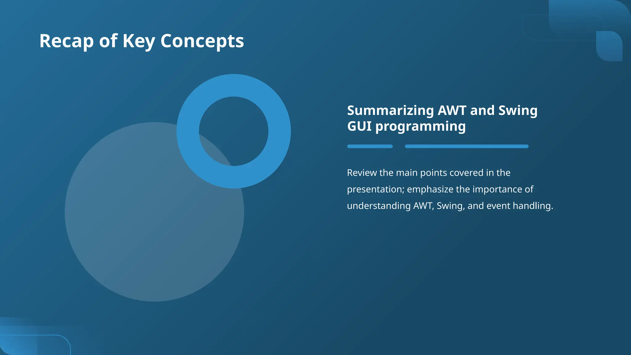 Recap of Key Concepts
Review the main points covered in the
presentation; emphasize the importance of
understanding AWT, Swing, and event handling.
Summarizing AWT and Swing
GUI programming
 