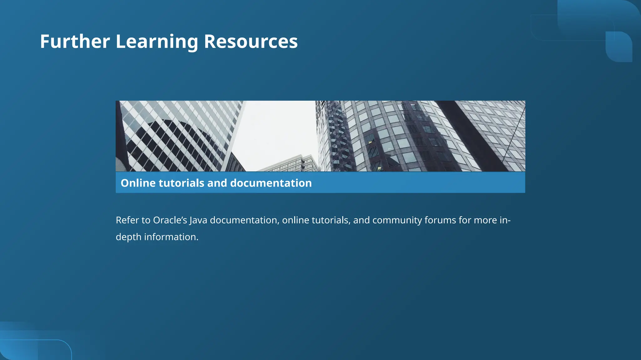 Further Learning Resources
Online tutorials and documentation
Refer to Oracle’s Java documentation, online tutorials, and community forums for more in-
depth information.
 