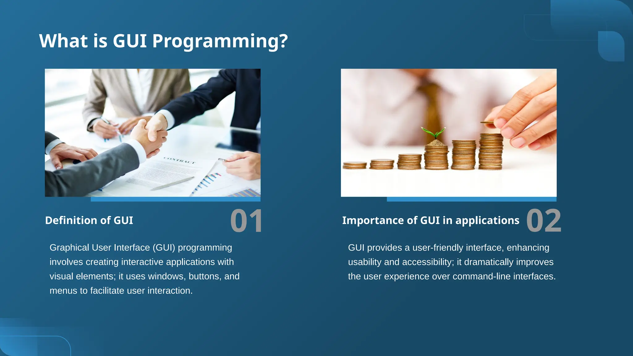 What is GUI Programming?
01 02
Graphical User Interface (GUI) programming
involves creating interactive applications with
visual elements; it uses windows, buttons, and
menus to facilitate user interaction.
GUI provides a user-friendly interface, enhancing
usability and accessibility; it dramatically improves
the user experience over command-line interfaces.
Definition of GUI Importance of GUI in applications
 