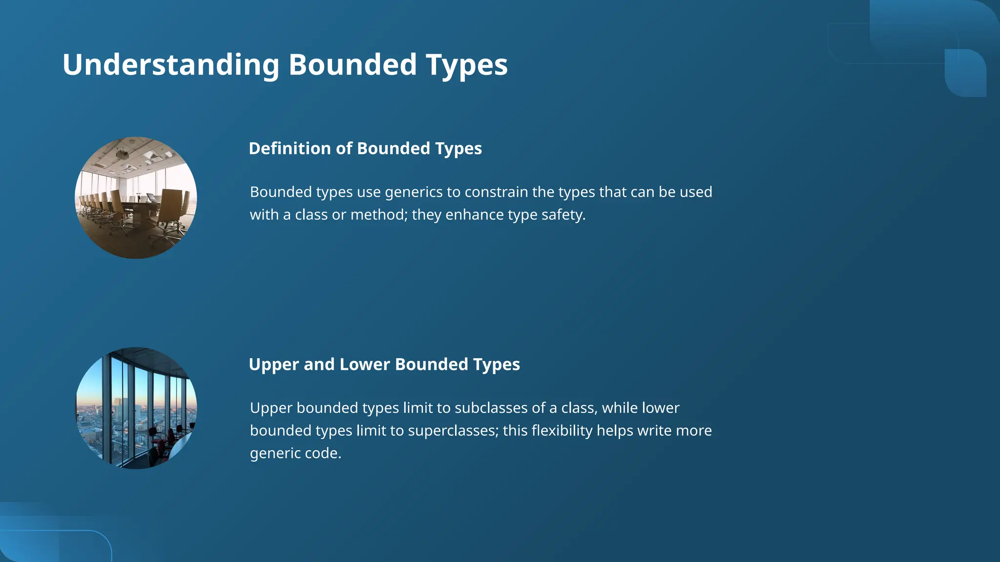Understanding Bounded Types
Definition of Bounded Types
Bounded types use generics to constrain the types that can be used
with a class or method; they enhance type safety.
Upper and Lower Bounded Types
Upper bounded types limit to subclasses of a class, while lower
bounded types limit to superclasses; this flexibility helps write more
generic code.
 