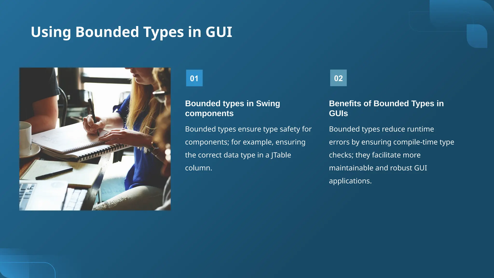 Using Bounded Types in GUI
01
Bounded types in Swing
components
Bounded types ensure type safety for
components; for example, ensuring
the correct data type in a JTable
column.
02
Benefits of Bounded Types in
GUIs
Bounded types reduce runtime
errors by ensuring compile-time type
checks; they facilitate more
maintainable and robust GUI
applications.
 