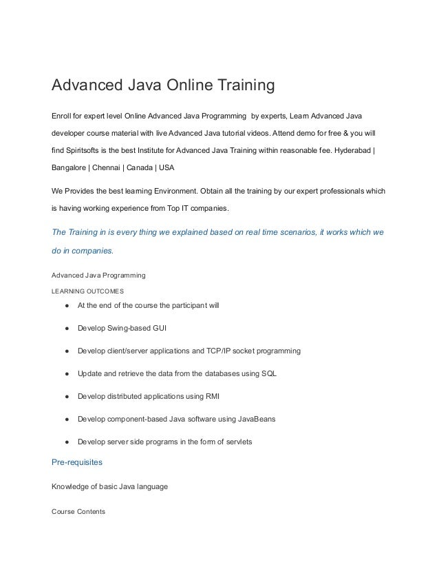 Advanced Java Online Training
Enroll for expert level Online Advanced Java Programming by experts, Learn Advanced Java
developer course material with live Advanced Java tutorial videos. Attend demo for free & you will
find Spiritsofts is the best Institute for Advanced Java Training within reasonable fee. Hyderabad |
Bangalore | Chennai | Canada | USA
We Provides the best learning Environment. Obtain all the training by our expert professionals which
is having working experience from Top IT companies.
The Training in is every thing we explained based on real time scenarios, it works which we
do in companies.
Advanced Java Programming
LEARNING OUTCOMES
● At the end of the course the participant will
● Develop Swing-based GUI
● Develop client/server applications and TCP/IP socket programming
● Update and retrieve the data from the databases using SQL
● Develop distributed applications using RMI
● Develop component-based Java software using JavaBeans
● Develop server side programs in the form of servlets
Pre-requisites
Knowledge of basic Java language
Course Contents
 