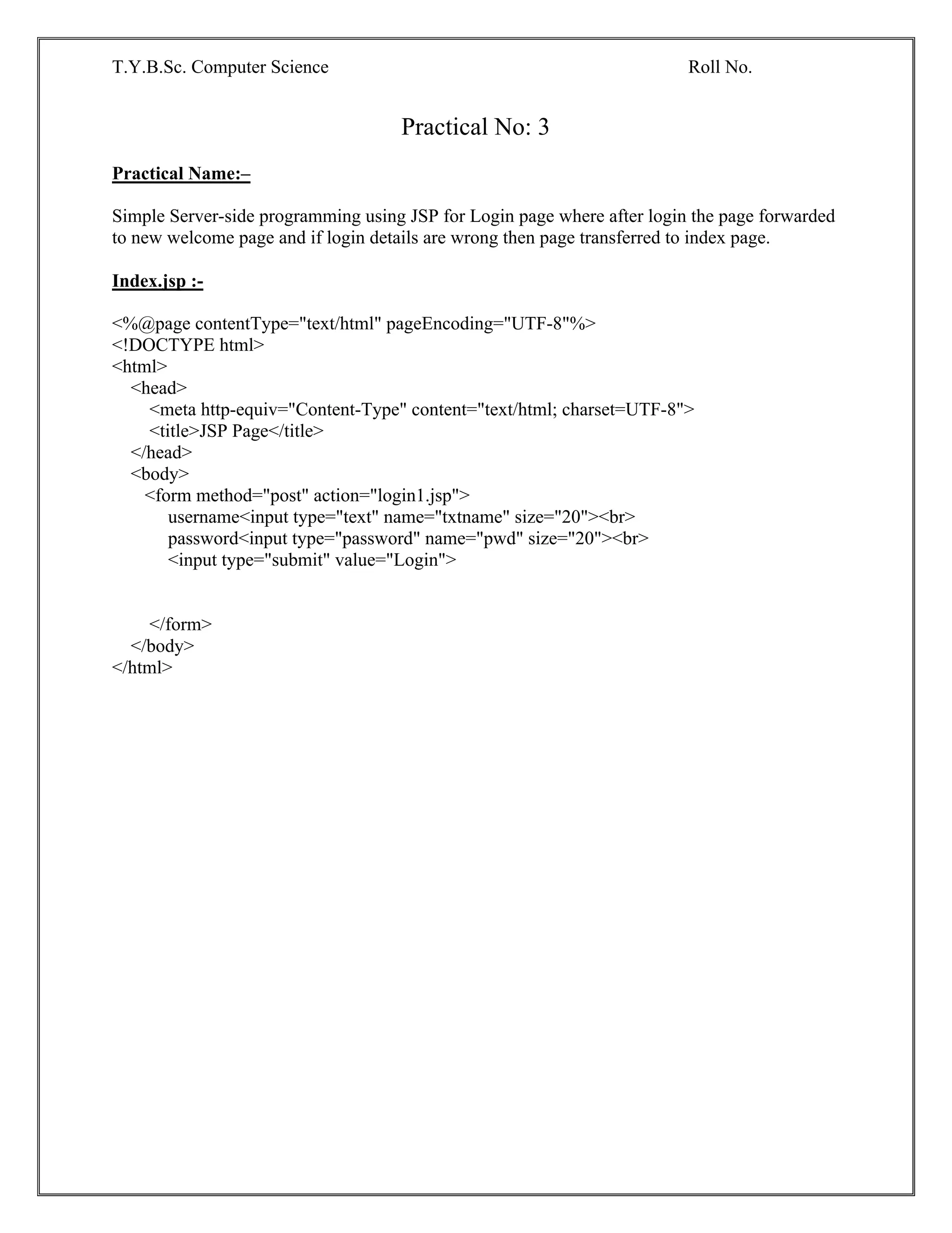 T.Y.B.Sc. Computer Science Roll No.
Practical No: 3
Practical Name:–
Simple Server-side programming using JSP for Login page where after login the page forwarded
to new welcome page and if login details are wrong then page transferred to index page.
Index.jsp :-
<%@page contentType="text/html" pageEncoding="UTF-8"%>
<!DOCTYPE html>
<html>
<head>
<meta http-equiv="Content-Type" content="text/html; charset=UTF-8">
<title>JSP Page</title>
</head>
<body>
<form method="post" action="login1.jsp">
username<input type="text" name="txtname" size="20"><br>
password<input type="password" name="pwd" size="20"><br>
<input type="submit" value="Login">
</form>
</body>
</html>
 