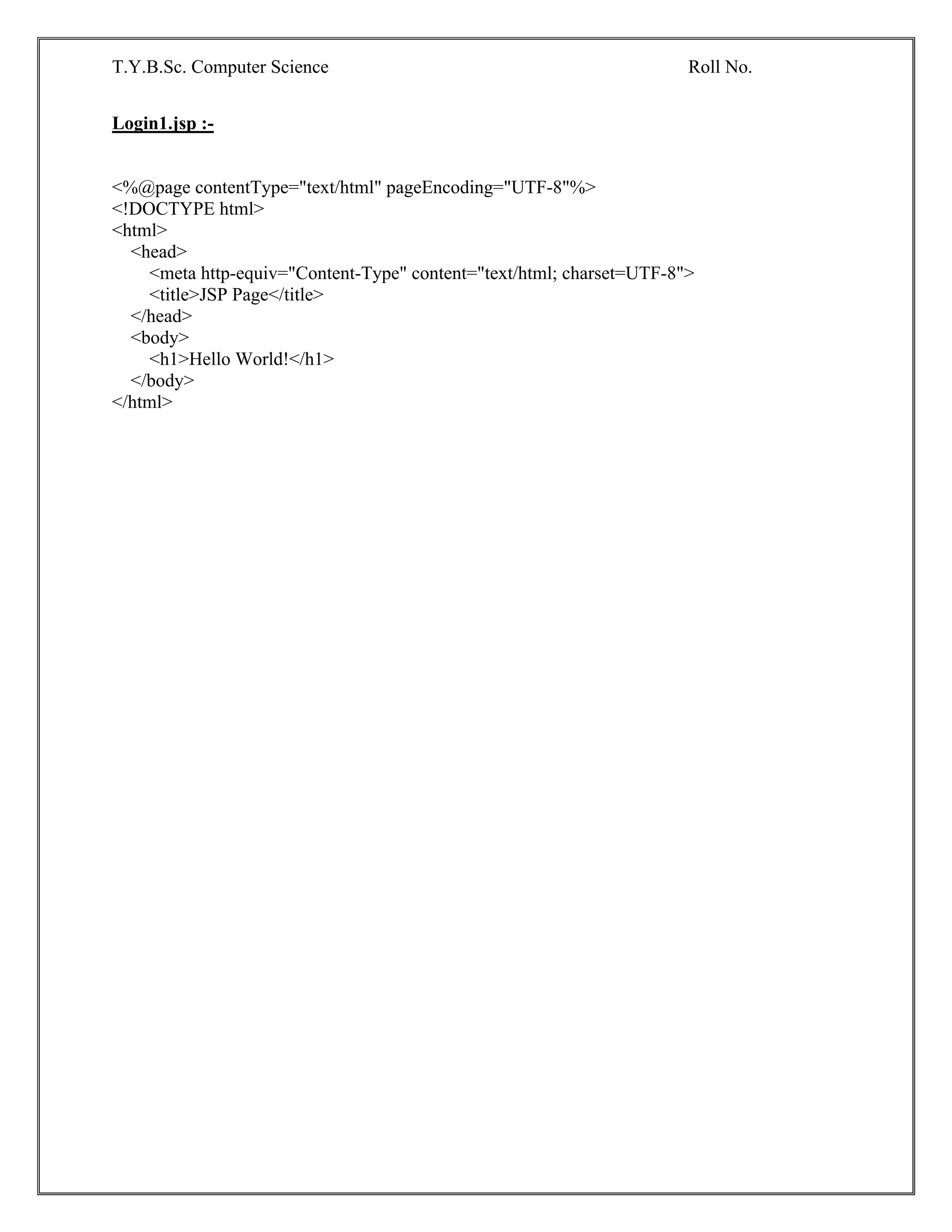 T.Y.B.Sc. Computer Science Roll No.
Login1.jsp :-
<%@page contentType="text/html" pageEncoding="UTF-8"%>
<!DOCTYPE html>
<html>
<head>
<meta http-equiv="Content-Type" content="text/html; charset=UTF-8">
<title>JSP Page</title>
</head>
<body>
<h1>Hello World!</h1>
</body>
</html>
 