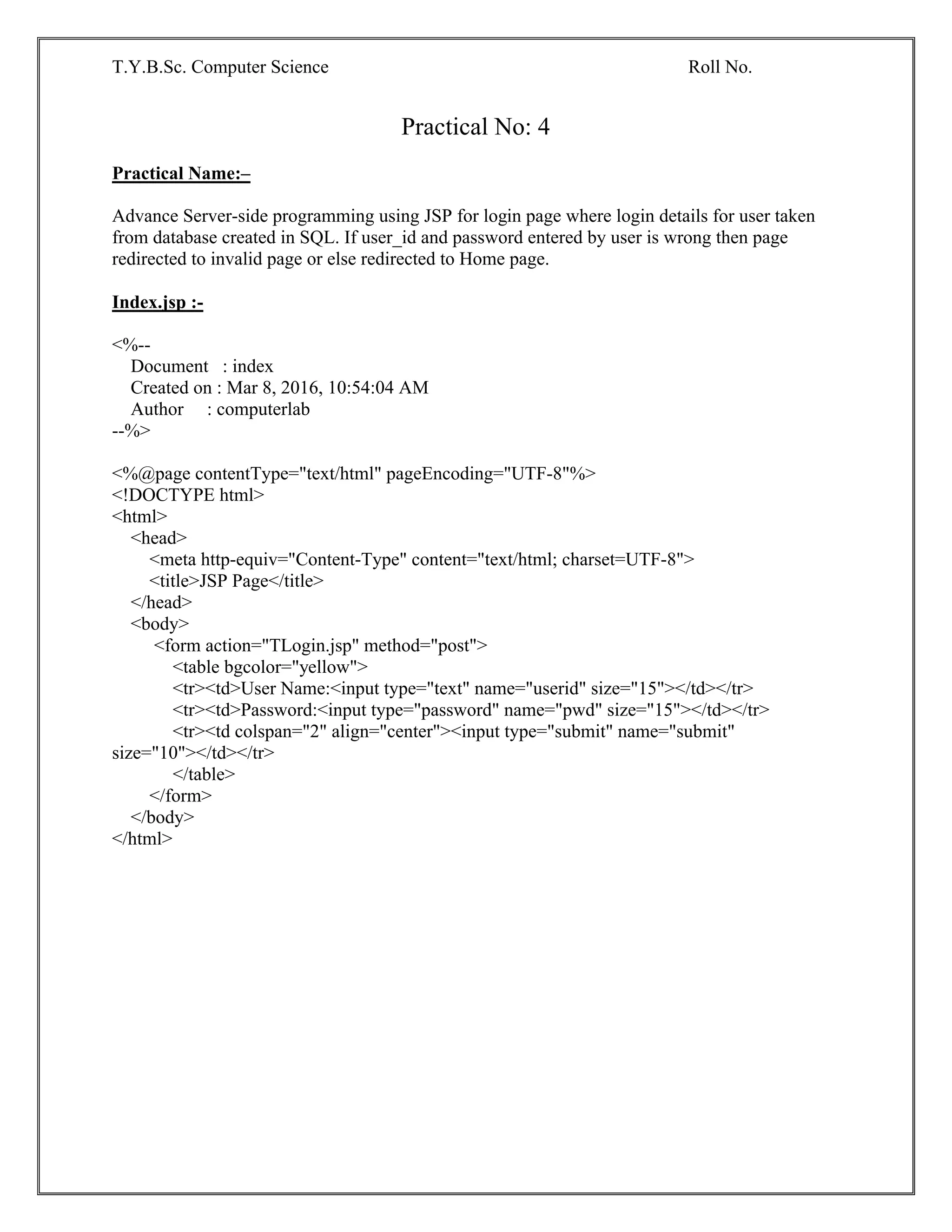 T.Y.B.Sc. Computer Science Roll No.
Practical No: 4
Practical Name:–
Advance Server-side programming using JSP for login page where login details for user taken
from database created in SQL. If user_id and password entered by user is wrong then page
redirected to invalid page or else redirected to Home page.
Index.jsp :-
<%--
Document : index
Created on : Mar 8, 2016, 10:54:04 AM
Author : computerlab
--%>
<%@page contentType="text/html" pageEncoding="UTF-8"%>
<!DOCTYPE html>
<html>
<head>
<meta http-equiv="Content-Type" content="text/html; charset=UTF-8">
<title>JSP Page</title>
</head>
<body>
<form action="TLogin.jsp" method="post">
<table bgcolor="yellow">
<tr><td>User Name:<input type="text" name="userid" size="15"></td></tr>
<tr><td>Password:<input type="password" name="pwd" size="15"></td></tr>
<tr><td colspan="2" align="center"><input type="submit" name="submit"
size="10"></td></tr>
</table>
</form>
</body>
</html>
 