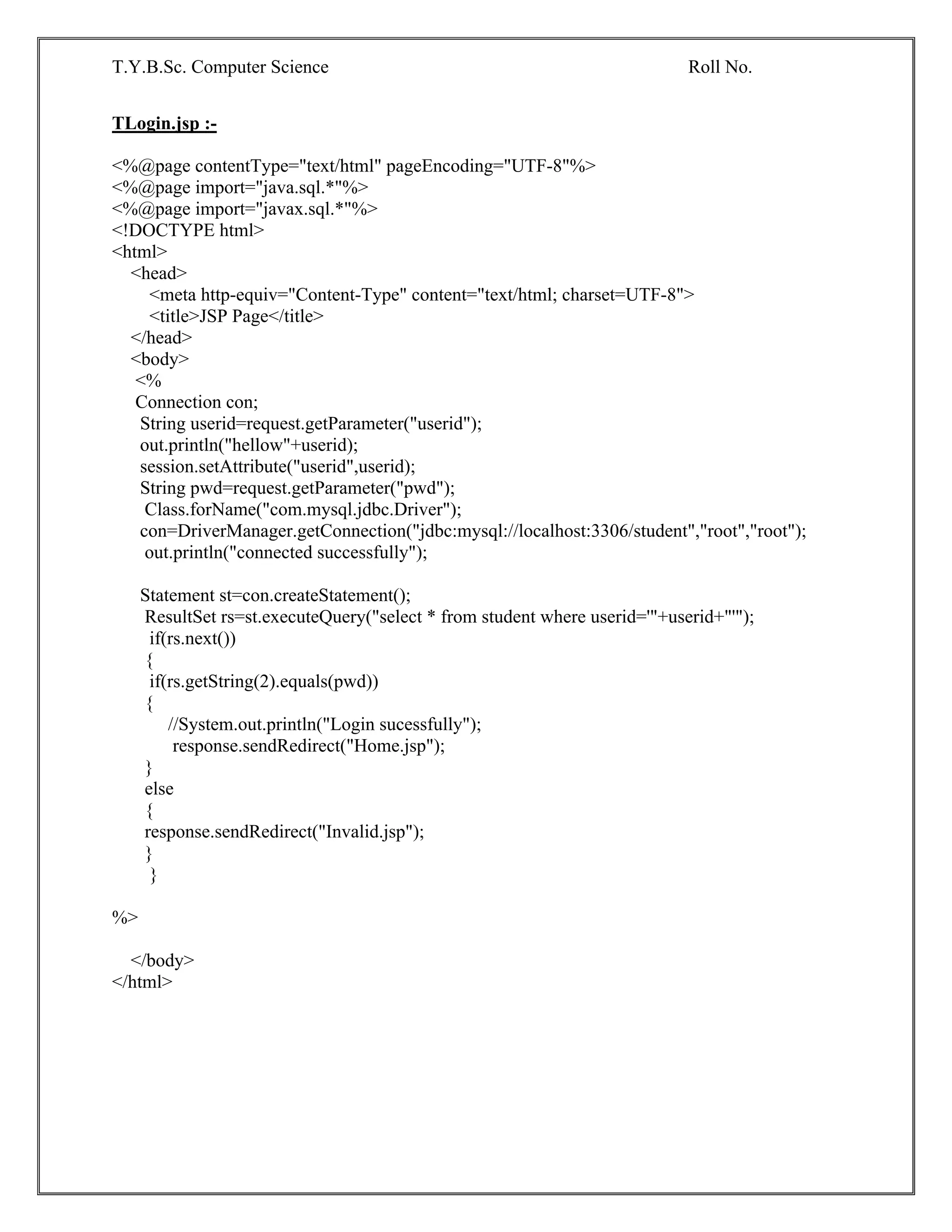 T.Y.B.Sc. Computer Science Roll No.
TLogin.jsp :-
<%@page contentType="text/html" pageEncoding="UTF-8"%>
<%@page import="java.sql.*"%>
<%@page import="javax.sql.*"%>
<!DOCTYPE html>
<html>
<head>
<meta http-equiv="Content-Type" content="text/html; charset=UTF-8">
<title>JSP Page</title>
</head>
<body>
<%
Connection con;
String userid=request.getParameter("userid");
out.println("hellow"+userid);
session.setAttribute("userid",userid);
String pwd=request.getParameter("pwd");
Class.forName("com.mysql.jdbc.Driver");
con=DriverManager.getConnection("jdbc:mysql://localhost:3306/student","root","root");
out.println("connected successfully");
Statement st=con.createStatement();
ResultSet rs=st.executeQuery("select * from student where userid='"+userid+"'");
if(rs.next())
{
if(rs.getString(2).equals(pwd))
{
//System.out.println("Login sucessfully");
response.sendRedirect("Home.jsp");
}
else
{
response.sendRedirect("Invalid.jsp");
}
}
%>
</body>
</html>
 