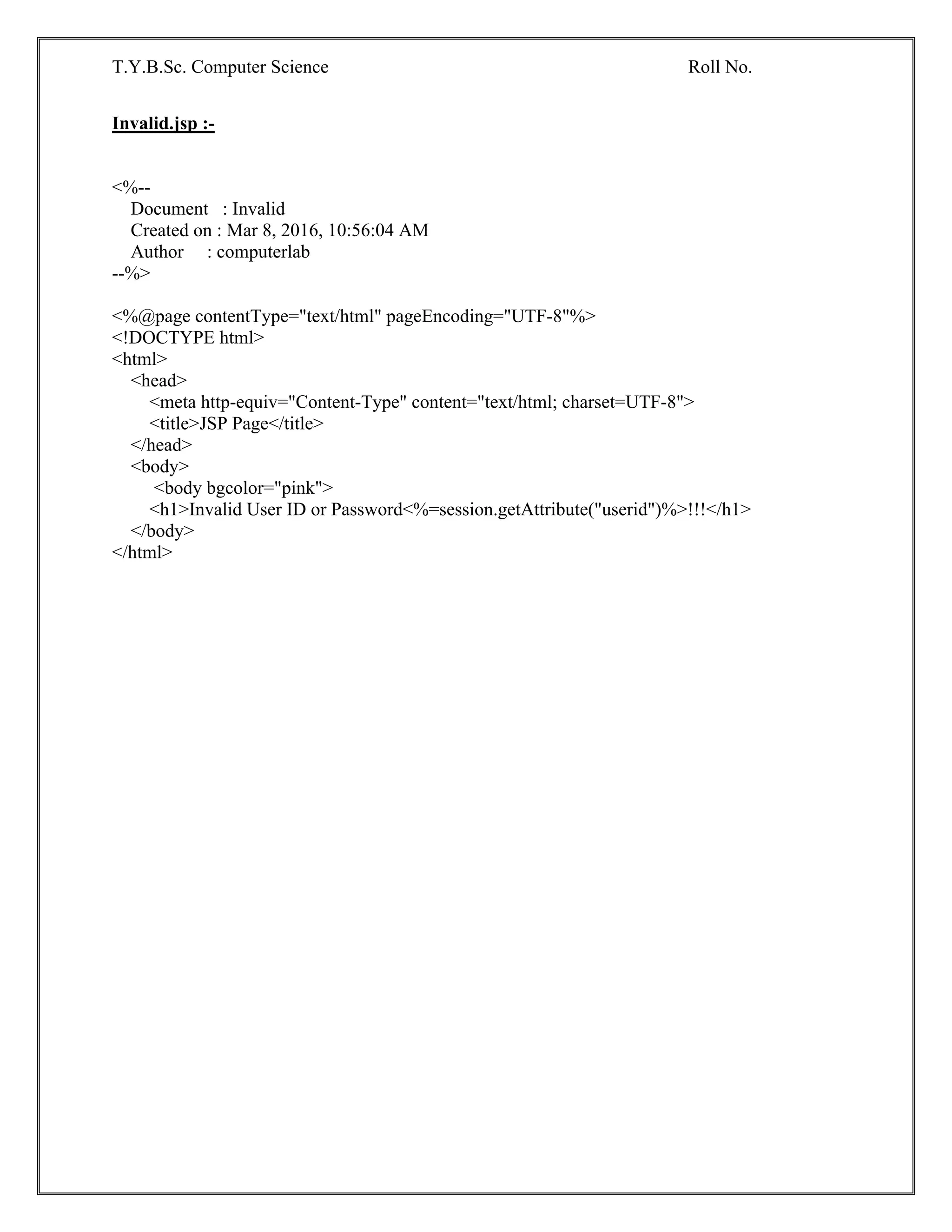 T.Y.B.Sc. Computer Science Roll No.
Invalid.jsp :-
<%--
Document : Invalid
Created on : Mar 8, 2016, 10:56:04 AM
Author : computerlab
--%>
<%@page contentType="text/html" pageEncoding="UTF-8"%>
<!DOCTYPE html>
<html>
<head>
<meta http-equiv="Content-Type" content="text/html; charset=UTF-8">
<title>JSP Page</title>
</head>
<body>
<body bgcolor="pink">
<h1>Invalid User ID or Password<%=session.getAttribute("userid")%>!!!</h1>
</body>
</html>
 