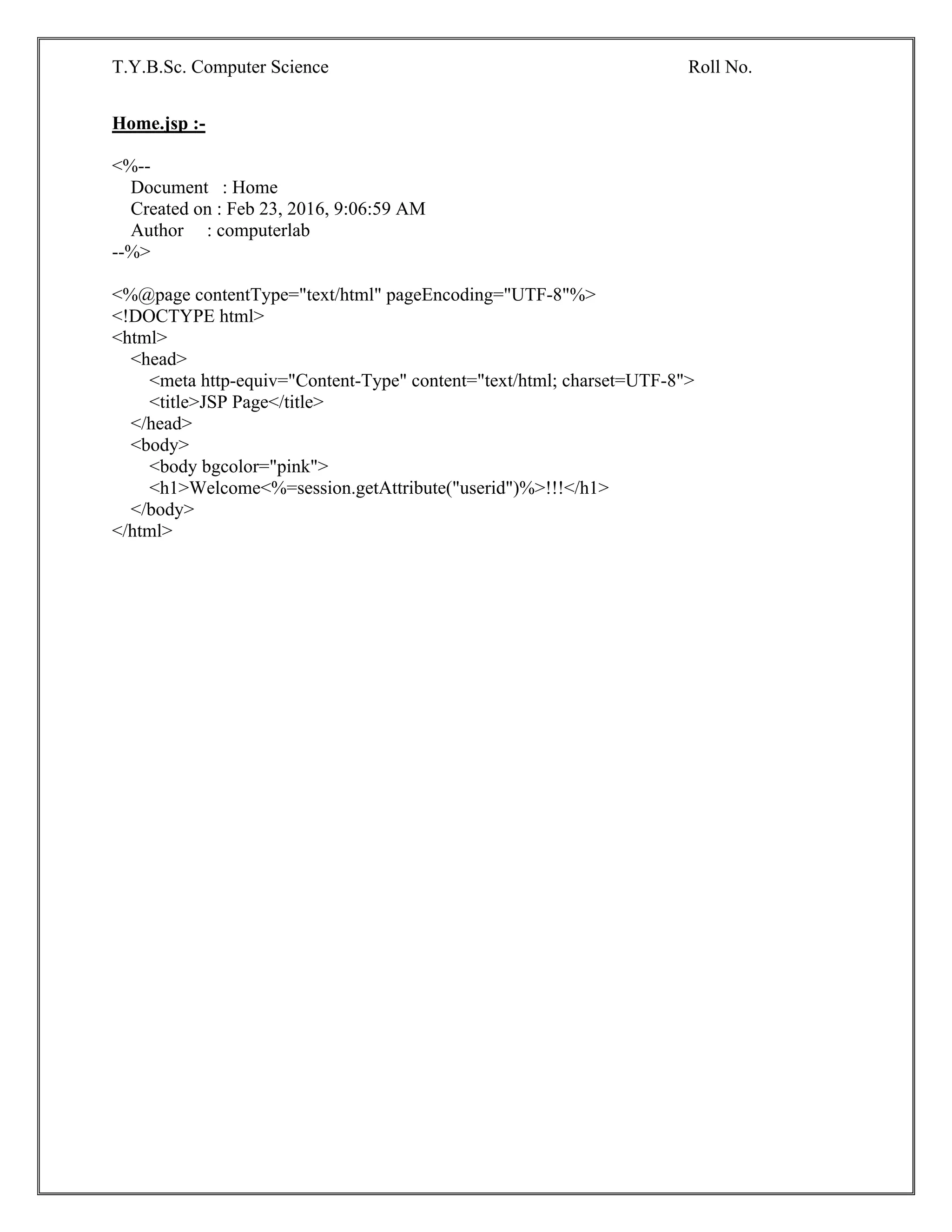 T.Y.B.Sc. Computer Science Roll No.
Home.jsp :-
<%--
Document : Home
Created on : Feb 23, 2016, 9:06:59 AM
Author : computerlab
--%>
<%@page contentType="text/html" pageEncoding="UTF-8"%>
<!DOCTYPE html>
<html>
<head>
<meta http-equiv="Content-Type" content="text/html; charset=UTF-8">
<title>JSP Page</title>
</head>
<body>
<body bgcolor="pink">
<h1>Welcome<%=session.getAttribute("userid")%>!!!</h1>
</body>
</html>
 