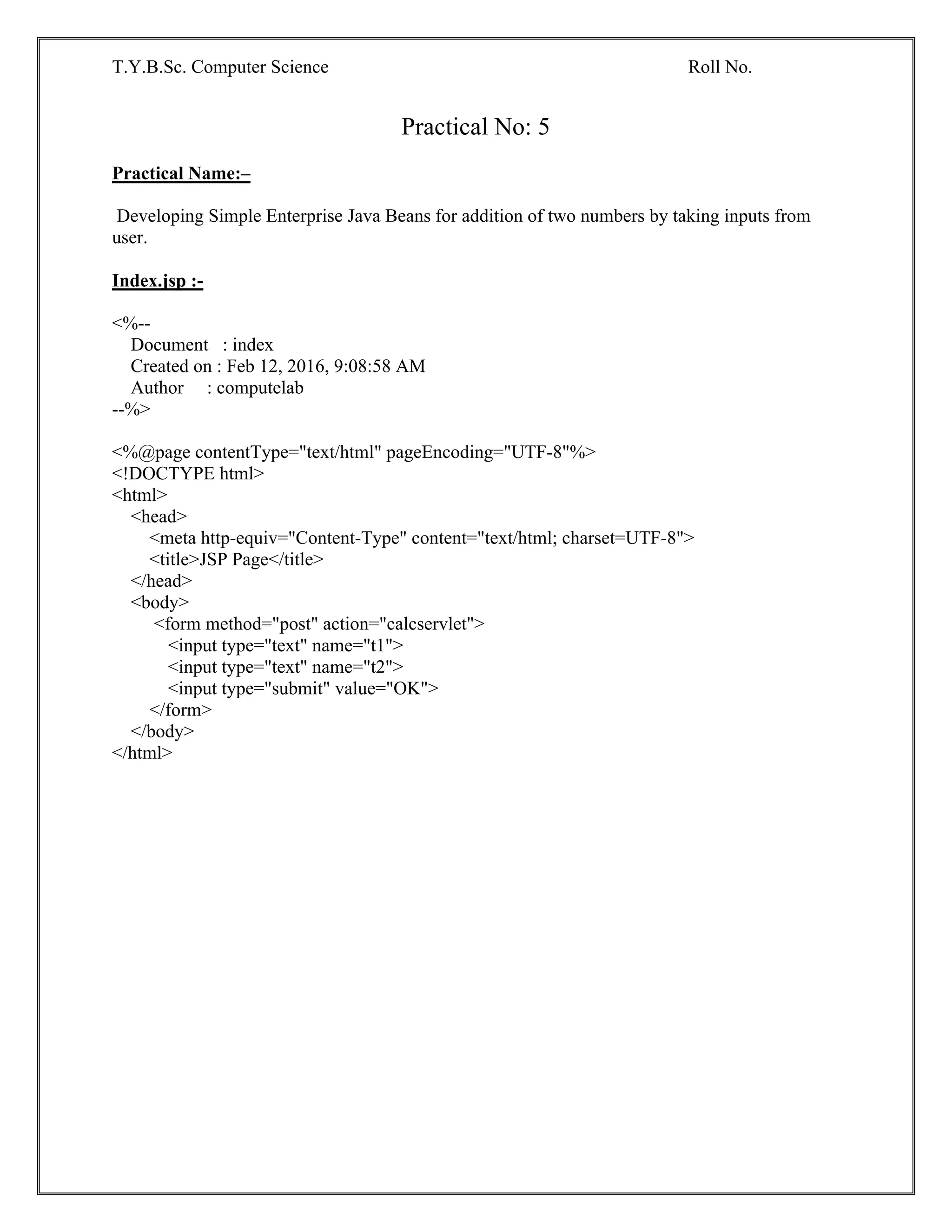 T.Y.B.Sc. Computer Science Roll No.
Practical No: 5
Practical Name:–
Developing Simple Enterprise Java Beans for addition of two numbers by taking inputs from
user.
Index.jsp :-
<%--
Document : index
Created on : Feb 12, 2016, 9:08:58 AM
Author : computelab
--%>
<%@page contentType="text/html" pageEncoding="UTF-8"%>
<!DOCTYPE html>
<html>
<head>
<meta http-equiv="Content-Type" content="text/html; charset=UTF-8">
<title>JSP Page</title>
</head>
<body>
<form method="post" action="calcservlet">
<input type="text" name="t1">
<input type="text" name="t2">
<input type="submit" value="OK">
</form>
</body>
</html>
 