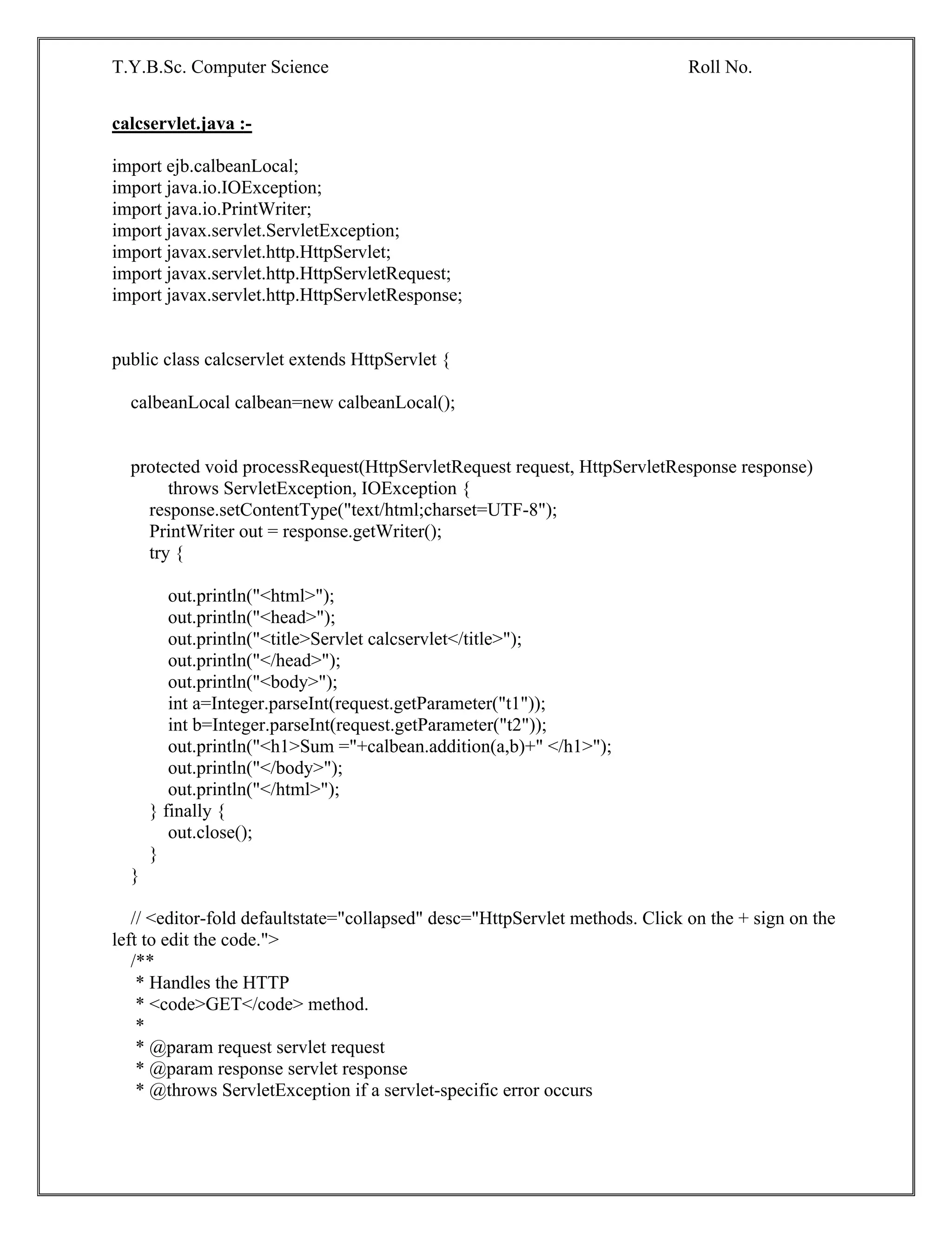 T.Y.B.Sc. Computer Science Roll No.
calcservlet.java :-
import ejb.calbeanLocal;
import java.io.IOException;
import java.io.PrintWriter;
import javax.servlet.ServletException;
import javax.servlet.http.HttpServlet;
import javax.servlet.http.HttpServletRequest;
import javax.servlet.http.HttpServletResponse;
public class calcservlet extends HttpServlet {
calbeanLocal calbean=new calbeanLocal();
protected void processRequest(HttpServletRequest request, HttpServletResponse response)
throws ServletException, IOException {
response.setContentType("text/html;charset=UTF-8");
PrintWriter out = response.getWriter();
try {
out.println("<html>");
out.println("<head>");
out.println("<title>Servlet calcservlet</title>");
out.println("</head>");
out.println("<body>");
int a=Integer.parseInt(request.getParameter("t1"));
int b=Integer.parseInt(request.getParameter("t2"));
out.println("<h1>Sum ="+calbean.addition(a,b)+" </h1>");
out.println("</body>");
out.println("</html>");
} finally {
out.close();
}
}
// <editor-fold defaultstate="collapsed" desc="HttpServlet methods. Click on the + sign on the
left to edit the code.">
/**
* Handles the HTTP
* <code>GET</code> method.
*
* @param request servlet request
* @param response servlet response
* @throws ServletException if a servlet-specific error occurs
 