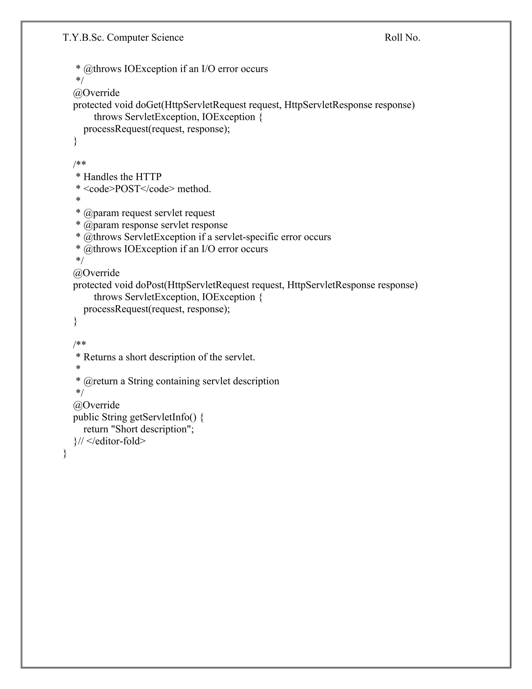 T.Y.B.Sc. Computer Science Roll No.
* @throws IOException if an I/O error occurs
*/
@Override
protected void doGet(HttpServletRequest request, HttpServletResponse response)
throws ServletException, IOException {
processRequest(request, response);
}
/**
* Handles the HTTP
* <code>POST</code> method.
*
* @param request servlet request
* @param response servlet response
* @throws ServletException if a servlet-specific error occurs
* @throws IOException if an I/O error occurs
*/
@Override
protected void doPost(HttpServletRequest request, HttpServletResponse response)
throws ServletException, IOException {
processRequest(request, response);
}
/**
* Returns a short description of the servlet.
*
* @return a String containing servlet description
*/
@Override
public String getServletInfo() {
return "Short description";
}// </editor-fold>
}
 