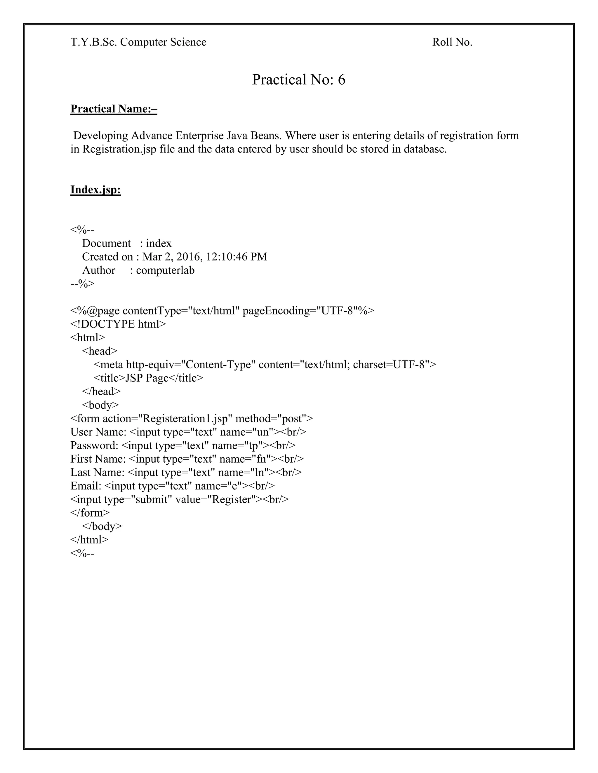 T.Y.B.Sc. Computer Science Roll No.
Practical No: 6
Practical Name:–
Developing Advance Enterprise Java Beans. Where user is entering details of registration form
in Registration.jsp file and the data entered by user should be stored in database.
Index.jsp:
<%--
Document : index
Created on : Mar 2, 2016, 12:10:46 PM
Author : computerlab
--%>
<%@page contentType="text/html" pageEncoding="UTF-8"%>
<!DOCTYPE html>
<html>
<head>
<meta http-equiv="Content-Type" content="text/html; charset=UTF-8">
<title>JSP Page</title>
</head>
<body>
<form action="Registeration1.jsp" method="post">
User Name: <input type="text" name="un"><br/>
Password: <input type="text" name="tp"><br/>
First Name: <input type="text" name="fn"><br/>
Last Name: <input type="text" name="ln"><br/>
Email: <input type="text" name="e"><br/>
<input type="submit" value="Register"><br/>
</form>
</body>
</html>
<%--
 