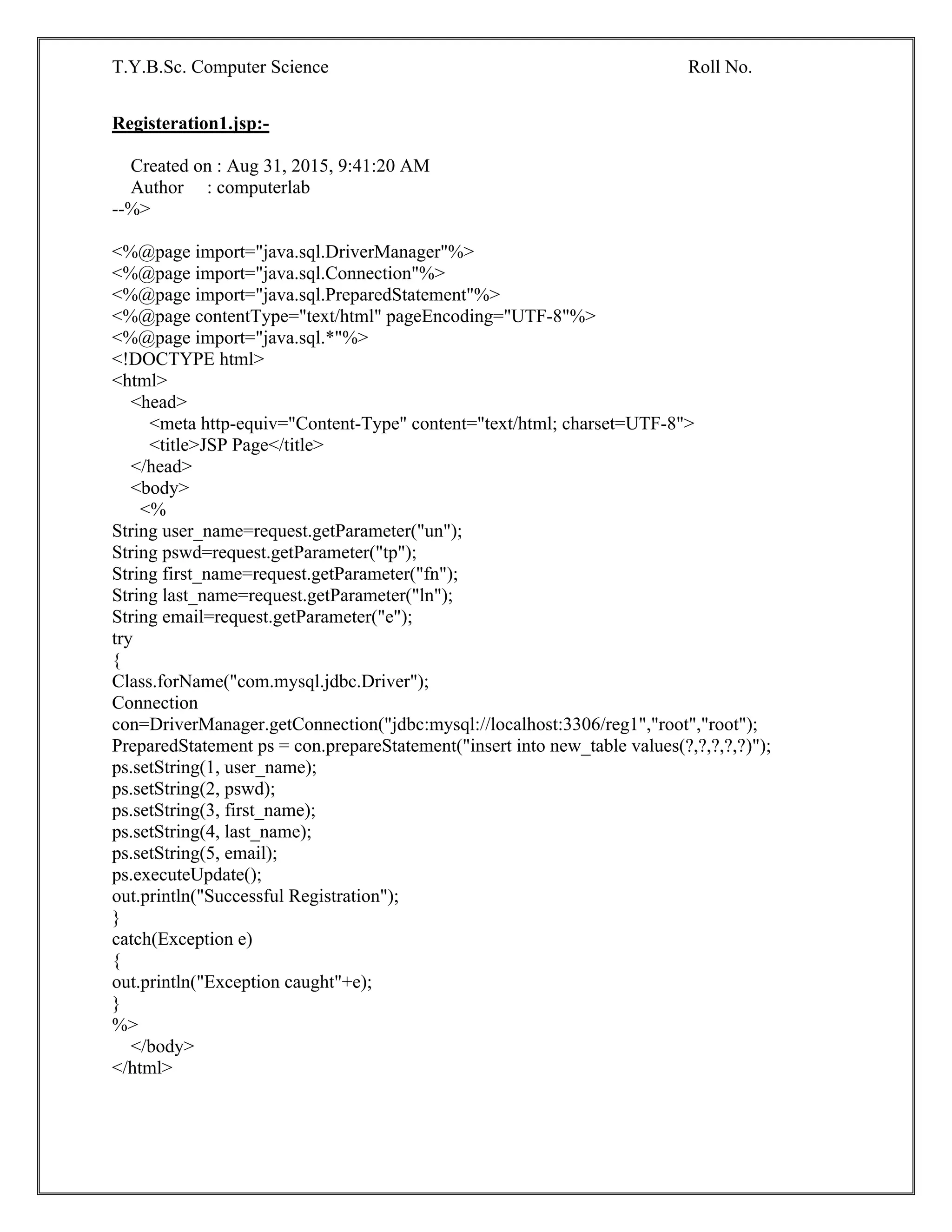 T.Y.B.Sc. Computer Science Roll No.
Registeration1.jsp:-
Created on : Aug 31, 2015, 9:41:20 AM
Author : computerlab
--%>
<%@page import="java.sql.DriverManager"%>
<%@page import="java.sql.Connection"%>
<%@page import="java.sql.PreparedStatement"%>
<%@page contentType="text/html" pageEncoding="UTF-8"%>
<%@page import="java.sql.*"%>
<!DOCTYPE html>
<html>
<head>
<meta http-equiv="Content-Type" content="text/html; charset=UTF-8">
<title>JSP Page</title>
</head>
<body>
<%
String user_name=request.getParameter("un");
String pswd=request.getParameter("tp");
String first_name=request.getParameter("fn");
String last_name=request.getParameter("ln");
String email=request.getParameter("e");
try
{
Class.forName("com.mysql.jdbc.Driver");
Connection
con=DriverManager.getConnection("jdbc:mysql://localhost:3306/reg1","root","root");
PreparedStatement ps = con.prepareStatement("insert into new_table values(?,?,?,?,?)");
ps.setString(1, user_name);
ps.setString(2, pswd);
ps.setString(3, first_name);
ps.setString(4, last_name);
ps.setString(5, email);
ps.executeUpdate();
out.println("Successful Registration");
}
catch(Exception e)
{
out.println("Exception caught"+e);
}
%>
</body>
</html>
 
