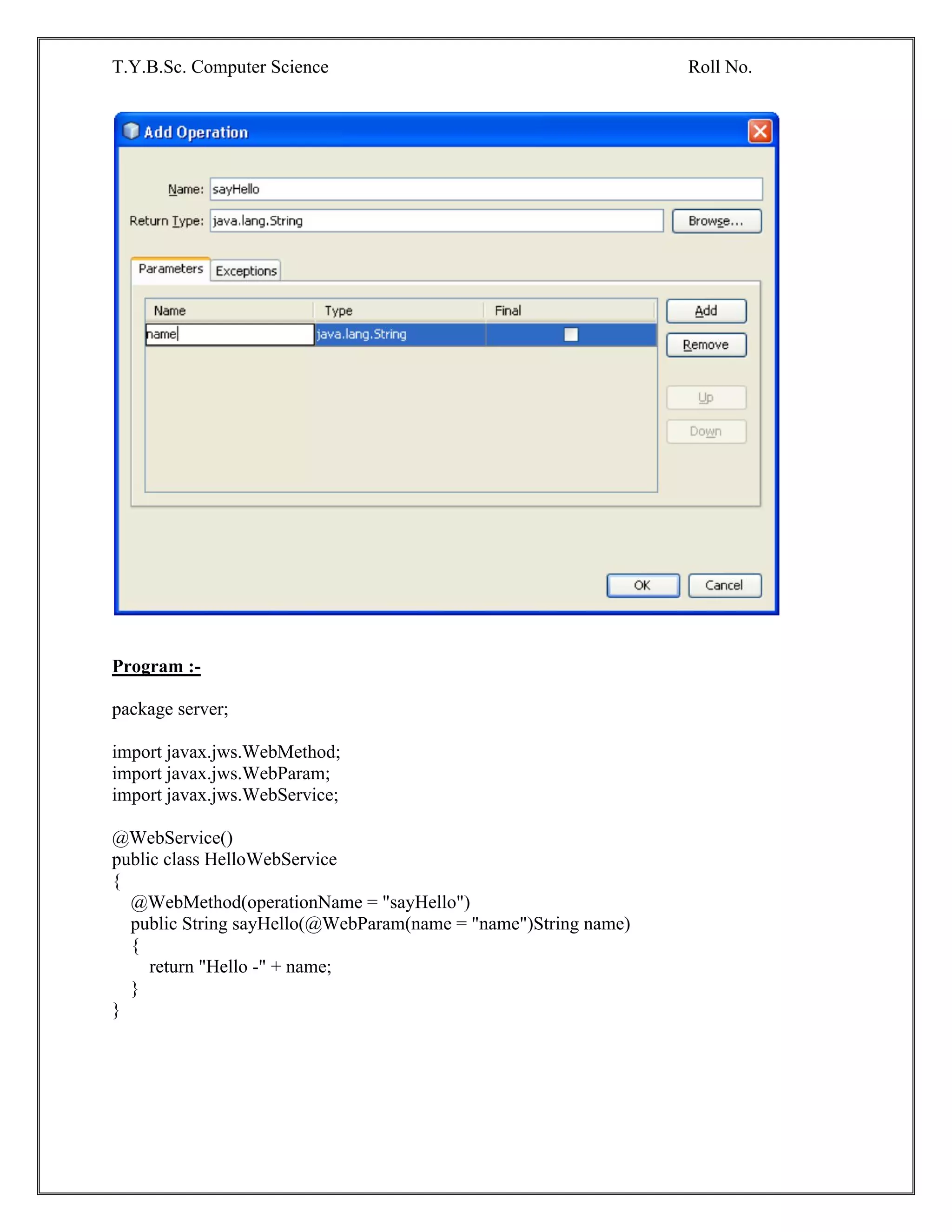 T.Y.B.Sc. Computer Science Roll No.
Program :-
package server;
import javax.jws.WebMethod;
import javax.jws.WebParam;
import javax.jws.WebService;
@WebService()
public class HelloWebService
{
@WebMethod(operationName = "sayHello")
public String sayHello(@WebParam(name = "name")String name)
{
return "Hello -" + name;
}
}
 
