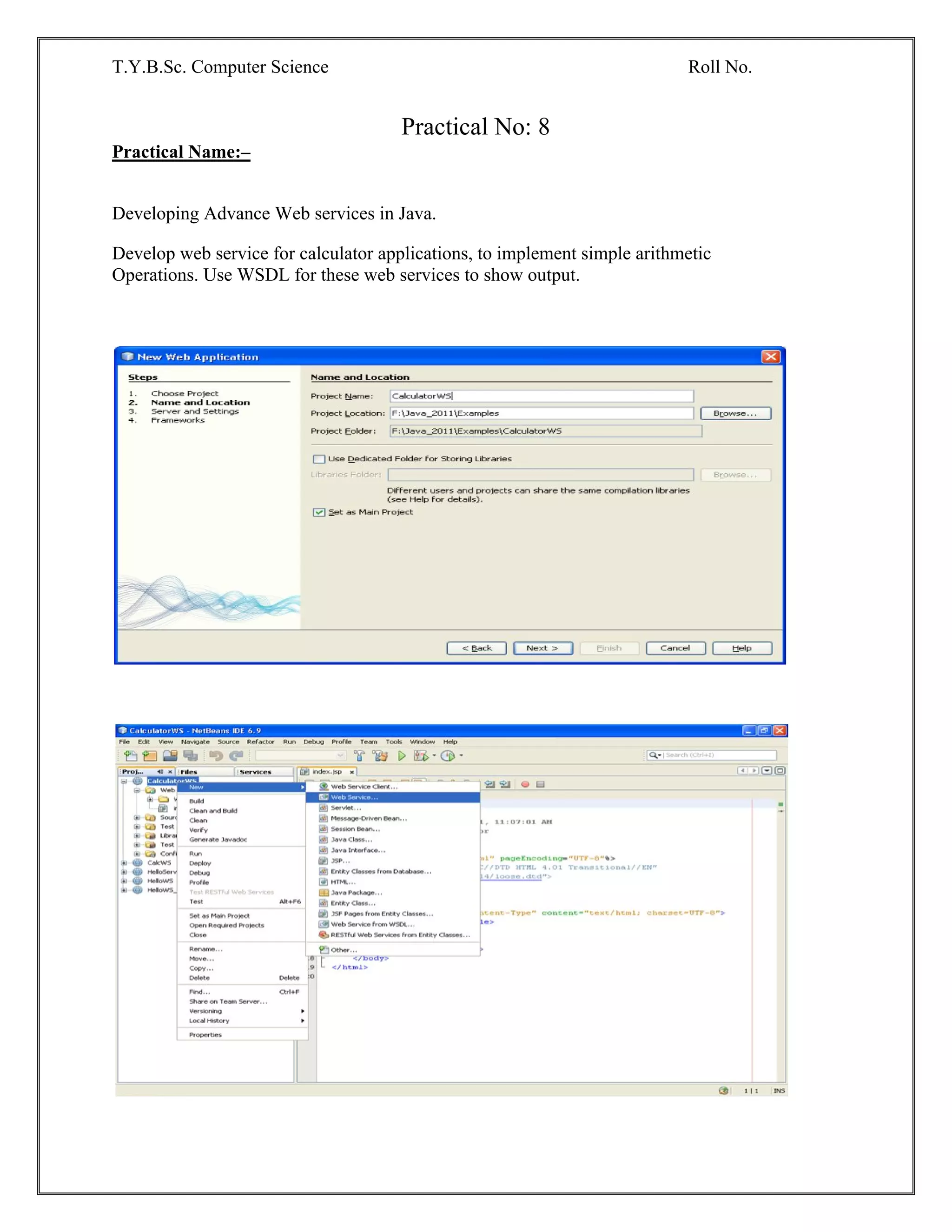 T.Y.B.Sc. Computer Science Roll No.
Practical No: 8
Practical Name:–
Developing Advance Web services in Java.
Develop web service for calculator applications, to implement simple arithmetic
Operations. Use WSDL for these web services to show output.
 