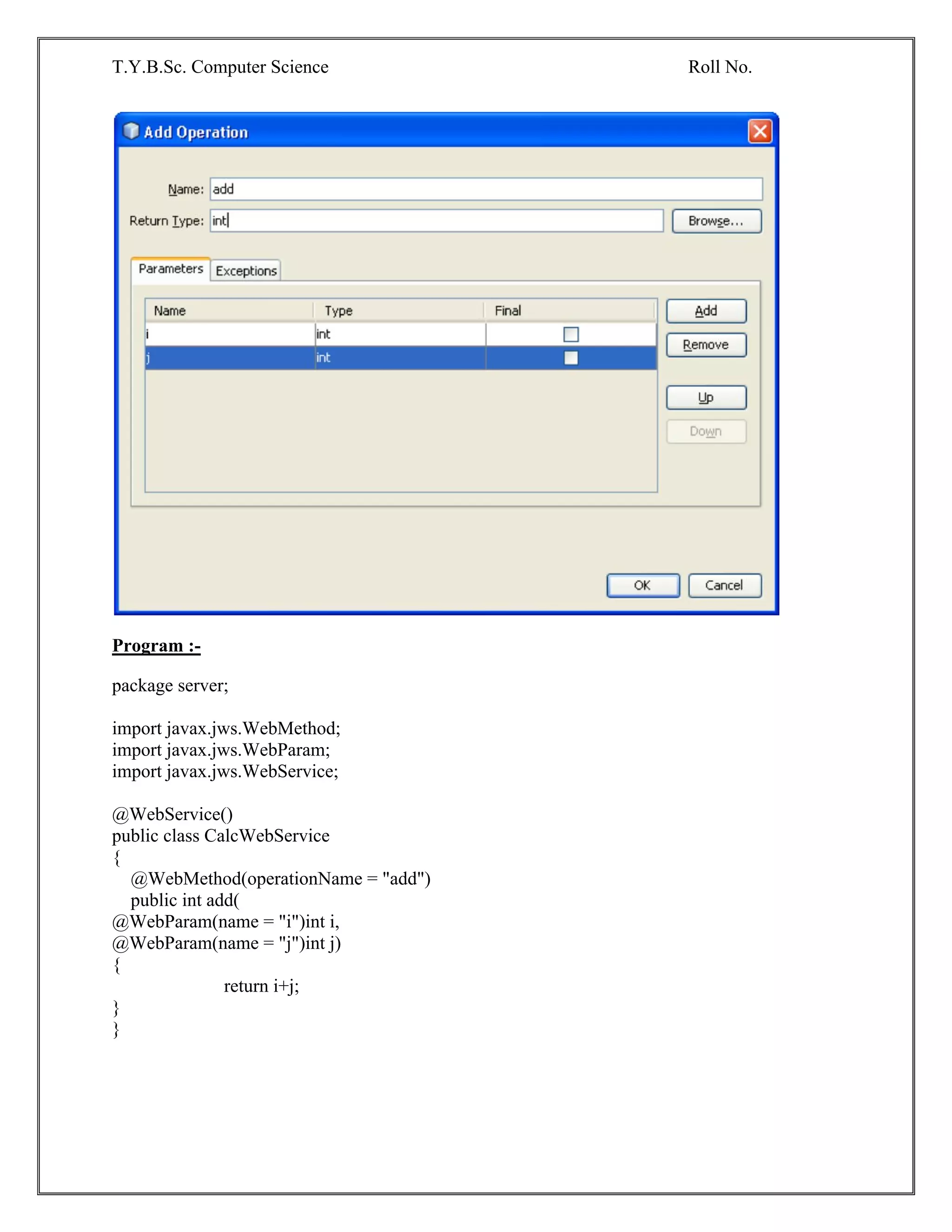 T.Y.B.Sc. Computer Science Roll No.
Program :-
package server;
import javax.jws.WebMethod;
import javax.jws.WebParam;
import javax.jws.WebService;
@WebService()
public class CalcWebService
{
@WebMethod(operationName = "add")
public int add(
@WebParam(name = "i")int i,
@WebParam(name = "j")int j)
{
return i+j;
}
}
 
