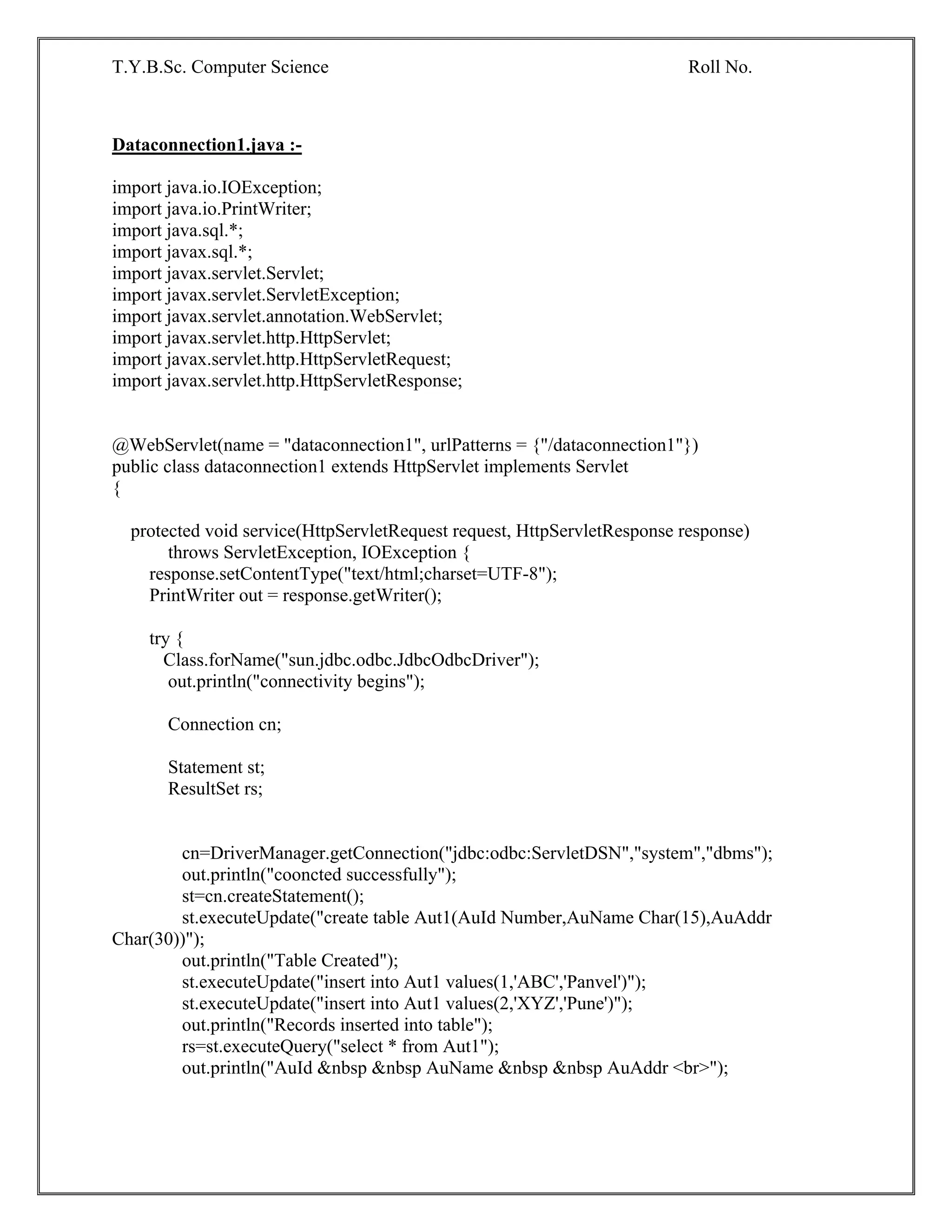 T.Y.B.Sc. Computer Science Roll No.
Dataconnection1.java :-
import java.io.IOException;
import java.io.PrintWriter;
import java.sql.*;
import javax.sql.*;
import javax.servlet.Servlet;
import javax.servlet.ServletException;
import javax.servlet.annotation.WebServlet;
import javax.servlet.http.HttpServlet;
import javax.servlet.http.HttpServletRequest;
import javax.servlet.http.HttpServletResponse;
@WebServlet(name = "dataconnection1", urlPatterns = {"/dataconnection1"})
public class dataconnection1 extends HttpServlet implements Servlet
{
protected void service(HttpServletRequest request, HttpServletResponse response)
throws ServletException, IOException {
response.setContentType("text/html;charset=UTF-8");
PrintWriter out = response.getWriter();
try {
Class.forName("sun.jdbc.odbc.JdbcOdbcDriver");
out.println("connectivity begins");
Connection cn;
Statement st;
ResultSet rs;
cn=DriverManager.getConnection("jdbc:odbc:ServletDSN","system","dbms");
out.println("cooncted successfully");
st=cn.createStatement();
st.executeUpdate("create table Aut1(AuId Number,AuName Char(15),AuAddr
Char(30))");
out.println("Table Created");
st.executeUpdate("insert into Aut1 values(1,'ABC','Panvel')");
st.executeUpdate("insert into Aut1 values(2,'XYZ','Pune')");
out.println("Records inserted into table");
rs=st.executeQuery("select * from Aut1");
out.println("AuId &nbsp &nbsp AuName &nbsp &nbsp AuAddr <br>");
 