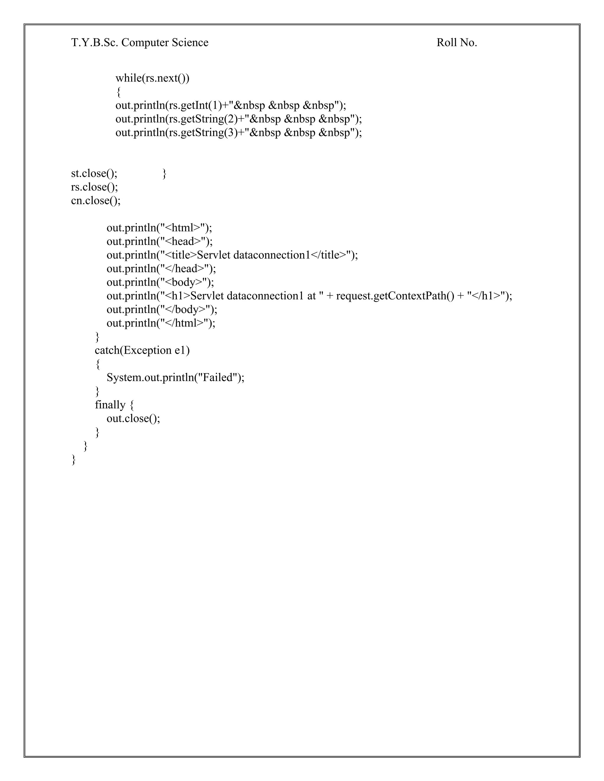 T.Y.B.Sc. Computer Science Roll No.
while(rs.next())
{
out.println(rs.getInt(1)+"&nbsp &nbsp &nbsp");
out.println(rs.getString(2)+"&nbsp &nbsp &nbsp");
out.println(rs.getString(3)+"&nbsp &nbsp &nbsp");
st.close(); }
rs.close();
cn.close();
out.println("<html>");
out.println("<head>");
out.println("<title>Servlet dataconnection1</title>");
out.println("</head>");
out.println("<body>");
out.println("<h1>Servlet dataconnection1 at " + request.getContextPath() + "</h1>");
out.println("</body>");
out.println("</html>");
}
catch(Exception e1)
{
System.out.println("Failed");
}
finally {
out.close();
}
}
}
 