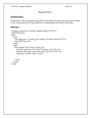 T.Y.B.Sc. Computer Science Roll No.
Practical No: 3
Practical Name:–
Simple Server-side programming using JSP for Login page where after login the page forwarded
to new welcome page and if login details are wrong then page transferred to index page.
Index.jsp :-
<%@page contentType="text/html" pageEncoding="UTF-8"%>
<!DOCTYPE html>
<html>
<head>
<meta http-equiv="Content-Type" content="text/html; charset=UTF-8">
<title>JSP Page</title>
</head>
<body>
<form method="post" action="login1.jsp">
username<input type="text" name="txtname" size="20"><br>
password<input type="password" name="pwd" size="20"><br>
<input type="submit" value="Login">
</form>
</body>
</html>
 