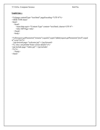 T.Y.B.Sc. Computer Science Roll No.
Login1.jsp :-
<%@page contentType="text/html" pageEncoding="UTF-8"%>
<!DOCTYPE html>
<html>
<head>
<meta http-equiv="Content-Type" content="text/html; charset=UTF-8">
<title>JSP Page</title>
</head>
<body>
<%if((request.getParameter("txtname").equals("yogita"))&&(request.getParameter("pwd").equal
s("vyom"))){%>
<jsp:forward page="welcome.jsp"></jsp:forward>
<%} else{ out.println("Enter correct details");%>
<jsp:include page="index.jsp"></jsp:include>
<%}%>
</body>
</html>
 