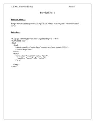 T.Y.B.Sc. Computer Science Roll No.
Practical No: 1
Practical Name :–
Simple Server-Side Programming using Servlets. Where user can get the information about
server.
Index.jsp :-
<%@page contentType="text/html" pageEncoding="UTF-8"%>
<!DOCTYPE html>
<html>
<head>
<meta http-equiv="Content-Type" content="text/html; charset=UTF-8">
<title>JSP Page</title>
</head>
<body>
<form action="serverinfo" method="post">
<input type="submit" value="submit">
</form>
</body>
</html>
 
