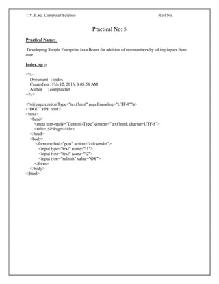 T.Y.B.Sc. Computer Science Roll No.
Practical No: 5
Practical Name:–
Developing Simple Enterprise Java Beans for addition of two numbers by taking inputs from
user.
Index.jsp :-
<%--
Document : index
Created on : Feb 12, 2016, 9:08:58 AM
Author : computelab
--%>
<%@page contentType="text/html" pageEncoding="UTF-8"%>
<!DOCTYPE html>
<html>
<head>
<meta http-equiv="Content-Type" content="text/html; charset=UTF-8">
<title>JSP Page</title>
</head>
<body>
<form method="post" action="calcservlet">
<input type="text" name="t1">
<input type="text" name="t2">
<input type="submit" value="OK">
</form>
</body>
</html>
 