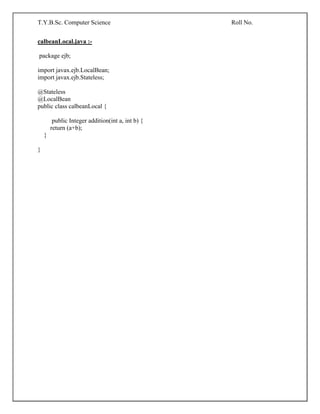 T.Y.B.Sc. Computer Science Roll No.
calbeanLocal.java :-
package ejb;
import javax.ejb.LocalBean;
import javax.ejb.Stateless;
@Stateless
@LocalBean
public class calbeanLocal {
public Integer addition(int a, int b) {
return (a+b);
}
}
 