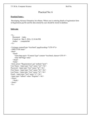 T.Y.B.Sc. Computer Science Roll No.
Practical No: 6
Practical Name:–
Developing Advance Enterprise Java Beans. Where user is entering details of registration form
in Registration.jsp file and the data entered by user should be stored in database.
Index.jsp:
<%--
Document : index
Created on : Mar 2, 2016, 12:10:46 PM
Author : computerlab
--%>
<%@page contentType="text/html" pageEncoding="UTF-8"%>
<!DOCTYPE html>
<html>
<head>
<meta http-equiv="Content-Type" content="text/html; charset=UTF-8">
<title>JSP Page</title>
</head>
<body>
<form action="Registeration1.jsp" method="post">
User Name: <input type="text" name="un"><br/>
Password: <input type="text" name="tp"><br/>
First Name: <input type="text" name="fn"><br/>
Last Name: <input type="text" name="ln"><br/>
Email: <input type="text" name="e"><br/>
<input type="submit" value="Register"><br/>
</form>
</body>
</html>
<%--
 