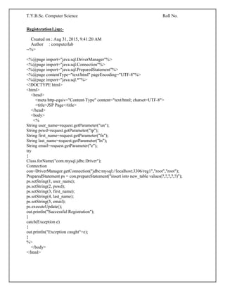 T.Y.B.Sc. Computer Science Roll No.
Registeration1.jsp:-
Created on : Aug 31, 2015, 9:41:20 AM
Author : computerlab
--%>
<%@page import="java.sql.DriverManager"%>
<%@page import="java.sql.Connection"%>
<%@page import="java.sql.PreparedStatement"%>
<%@page contentType="text/html" pageEncoding="UTF-8"%>
<%@page import="java.sql.*"%>
<!DOCTYPE html>
<html>
<head>
<meta http-equiv="Content-Type" content="text/html; charset=UTF-8">
<title>JSP Page</title>
</head>
<body>
<%
String user_name=request.getParameter("un");
String pswd=request.getParameter("tp");
String first_name=request.getParameter("fn");
String last_name=request.getParameter("ln");
String email=request.getParameter("e");
try
{
Class.forName("com.mysql.jdbc.Driver");
Connection
con=DriverManager.getConnection("jdbc:mysql://localhost:3306/reg1","root","root");
PreparedStatement ps = con.prepareStatement("insert into new_table values(?,?,?,?,?)");
ps.setString(1, user_name);
ps.setString(2, pswd);
ps.setString(3, first_name);
ps.setString(4, last_name);
ps.setString(5, email);
ps.executeUpdate();
out.println("Successful Registration");
}
catch(Exception e)
{
out.println("Exception caught"+e);
}
%>
</body>
</html>
 