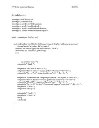 T.Y.B.Sc. Computer Science Roll No.
Serverinfo.java :-
import java.io.IOException;
import java.io.PrintWriter;
import javax.servlet.ServletException;
import javax.servlet.http.HttpServlet;
import javax.servlet.http.HttpServletRequest;
import javax.servlet.http.HttpServletResponse;
public class extends HttpServlet {
protected void service(HttpServletRequest request, HttpServletResponse response)
throws ServletException, IOException {
response.setContentType("text/html;charset=UTF-8");
PrintWriter out = response.getWriter();
try {
out.println("<html>");
out.println("<head>");
out.println("<h3>Server Info:<h3>");
out.println("Server Name:"+request.getServerName()+"<br><br>");
out.println("Server Port:"+request.getServerPort()+"<br><br>");
out.println("Client Browser:"+request.getHeader("User Agent")+"<br><br>");
out.println("Server Referer:"+request.getHeader("Referer")+"<br><br>");
out.println("Client IP:"+request.getRemoteAddr()+"<br><br>");
out.println("Server OS Version:"+System.getProperty("os.version")+"<br><br>");
out.println("</head>");
out.println("<body>");
out.println("</body>");
out.println("</html>");
} finally {
out.close();
}
}
}
 