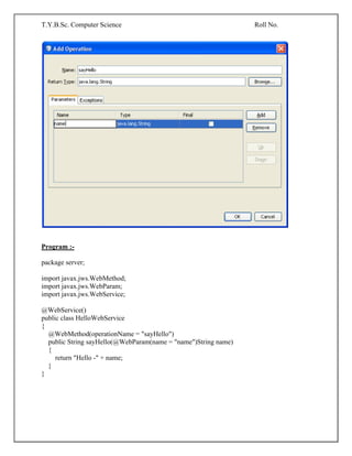 T.Y.B.Sc. Computer Science Roll No.
Program :-
package server;
import javax.jws.WebMethod;
import javax.jws.WebParam;
import javax.jws.WebService;
@WebService()
public class HelloWebService
{
@WebMethod(operationName = "sayHello")
public String sayHello(@WebParam(name = "name")String name)
{
return "Hello -" + name;
}
}
 