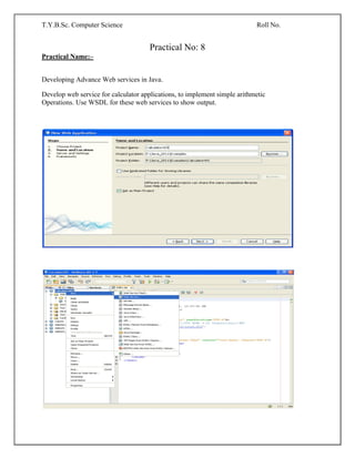 T.Y.B.Sc. Computer Science Roll No.
Practical No: 8
Practical Name:–
Developing Advance Web services in Java.
Develop web service for calculator applications, to implement simple arithmetic
Operations. Use WSDL for these web services to show output.
 