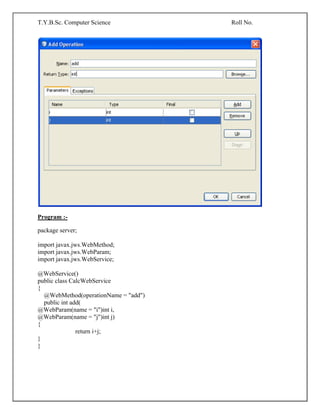 T.Y.B.Sc. Computer Science Roll No.
Program :-
package server;
import javax.jws.WebMethod;
import javax.jws.WebParam;
import javax.jws.WebService;
@WebService()
public class CalcWebService
{
@WebMethod(operationName = "add")
public int add(
@WebParam(name = "i")int i,
@WebParam(name = "j")int j)
{
return i+j;
}
}
 