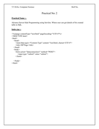 T.Y.B.Sc. Computer Science Roll No.
Practical No: 2
Practical Name :–
Advance Server-Side Programming using Servlets. Where user can get details of his created
table in SQL.
Index.jsp :-
<%@page contentType="text/html" pageEncoding="UTF-8"%>
<!DOCTYPE html>
<html>
<head>
<meta http-equiv="Content-Type" content="text/html; charset=UTF-8">
<title>JSP Page</title>
</head>
<body>
<form action="dataconnection1" method="POST">
<input type="submit" value="submit">
</form>
</body>
</html>
 