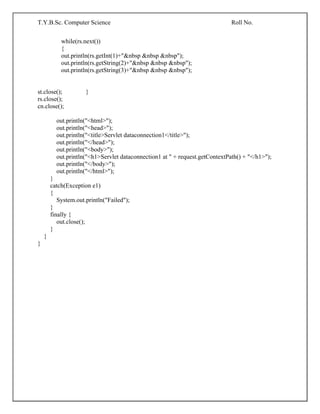 T.Y.B.Sc. Computer Science Roll No.
while(rs.next())
{
out.println(rs.getInt(1)+"&nbsp &nbsp &nbsp");
out.println(rs.getString(2)+"&nbsp &nbsp &nbsp");
out.println(rs.getString(3)+"&nbsp &nbsp &nbsp");
st.close(); }
rs.close();
cn.close();
out.println("<html>");
out.println("<head>");
out.println("<title>Servlet dataconnection1</title>");
out.println("</head>");
out.println("<body>");
out.println("<h1>Servlet dataconnection1 at " + request.getContextPath() + "</h1>");
out.println("</body>");
out.println("</html>");
}
catch(Exception e1)
{
System.out.println("Failed");
}
finally {
out.close();
}
}
}
 