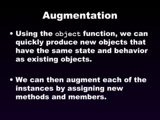 Augmentation Using the  object  function, we can quickly produce new objects that have the same state and behavior as existing objects. We can then augment each of the instances by assigning new methods and members. 