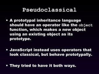 Pseudoclassical A prototypal inheritance language should have an operator like the  object  function, which makes a new object using an existing object as its prototype. JavaScript instead uses operators that look classical, but behave prototypally. They tried to have it both ways. 