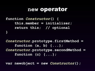 new  operator function  Constructor () { this.member = initializer; return this;  // optional } Constructor .prototype.firstMethod =  function (a, b) {...}; Constructor .prototype.secondMethod =  function (c) {...};  var newobject = new  Constructor (); 