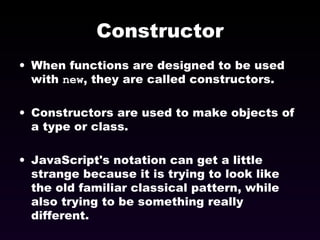 Constructor When functions are designed to be used with  new , they are called constructors. Constructors are used to make objects of a type or class. JavaScript's notation can get a little strange because it is trying to look like the old familiar classical pattern, while also trying to be something really different. 