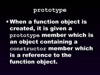 prototype When a function object is created, it is given a  prototype  member which is an object containing a  constructor  member which is a reference to the function object. 