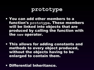 prototype You can add other members to a function's  prototype . These members will be linked into objects that are produced by calling the function with the  new  operator. This allows for adding constants and methods to every object produced, without the objects having to be enlarged to contain them. Differential Inheritance. 