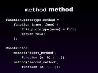 method  method Function.prototype. method  =  function (name, func) {  this.prototype[name] = func;  return this;  };  Constructor. method ('first_method',  function (a, b) {...}). method ('second_method', function (c) {...}); 