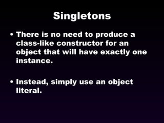Singletons There is no need to produce a class-like constructor for an object that will have exactly one instance. Instead, simply use an object literal. 