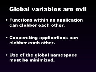 Global variables are evil Functions within an application can clobber each other. Cooperating applications can clobber each other. Use of the global namespace must be minimized. 