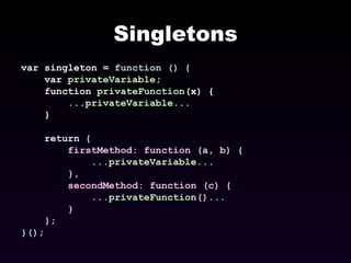 Singletons var singleton =  function () { var  privateVariable ; function  privateFunction (x) { ... privateVariable ... } return  { firstMethod: function (a, b) { ... privateVariable ... }, secondMethod: function (c) { ... privateFunction ()... } } ; }() ; 